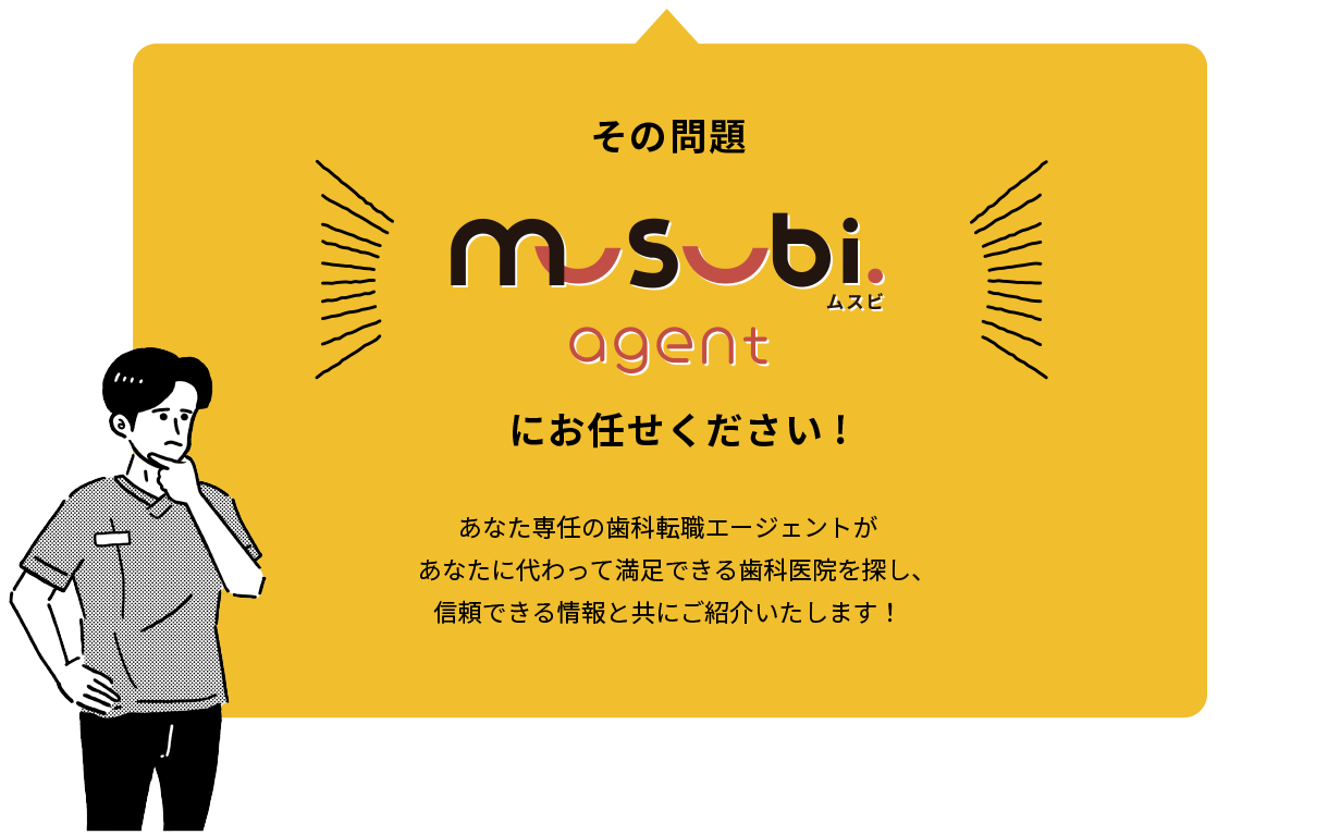 その問題ムスビエージェントにお任せください！あなた専任の歯科転職エージェントが あなたに代わって満足できる歯科医院を探し、信頼できる情報と共にご紹介いたします！
